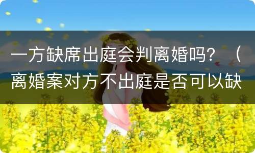 一方缺席出庭会判离婚吗？（离婚案对方不出庭是否可以缺席判决）