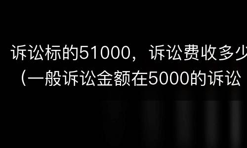 诉讼标的51000，诉讼费收多少（一般诉讼金额在5000的诉讼费多少钱）