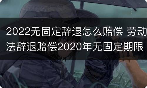 2022无固定辞退怎么赔偿 劳动法辞退赔偿2020年无固定期限