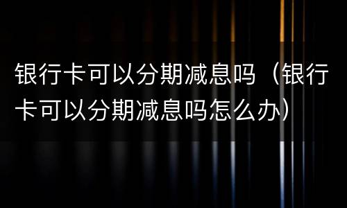 银行卡可以分期减息吗（银行卡可以分期减息吗怎么办）