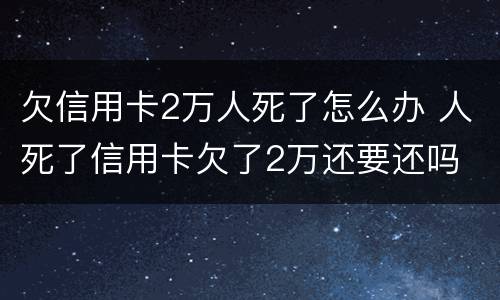 欠信用卡2万人死了怎么办 人死了信用卡欠了2万还要还吗