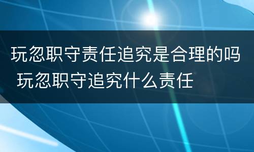 玩忽职守责任追究是合理的吗 玩忽职守追究什么责任