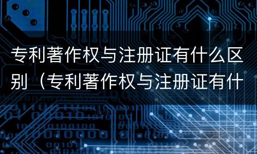 专利著作权与注册证有什么区别（专利著作权与注册证有什么区别和联系）