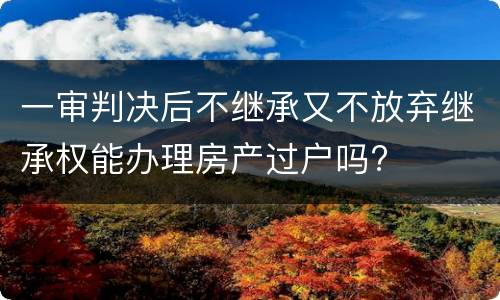 一审判决后不继承又不放弃继承权能办理房产过户吗?