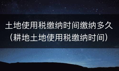 土地使用税缴纳时间缴纳多久（耕地土地使用税缴纳时间）