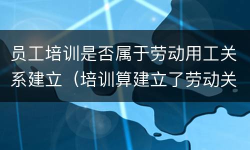 员工培训是否属于劳动用工关系建立（培训算建立了劳动关系吗）