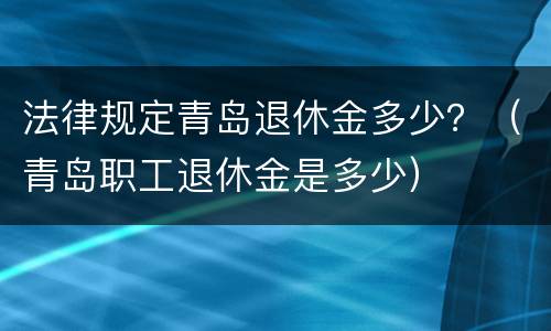 法律规定青岛退休金多少？（青岛职工退休金是多少）