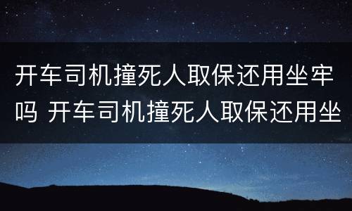 开车司机撞死人取保还用坐牢吗 开车司机撞死人取保还用坐牢吗知乎