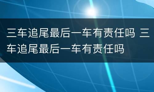 三车追尾最后一车有责任吗 三车追尾最后一车有责任吗