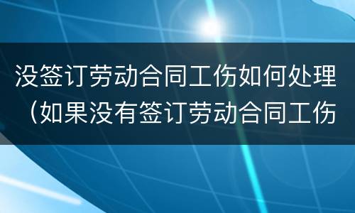 没签订劳动合同工伤如何处理（如果没有签订劳动合同工伤如何担责）