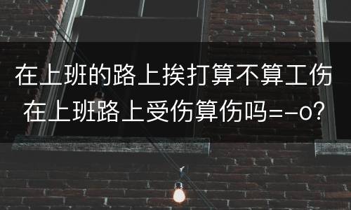 在上班的路上挨打算不算工伤 在上班路上受伤算伤吗=-o?