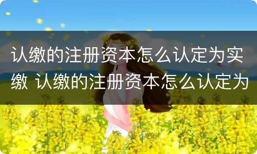 认缴的注册资本怎么认定为实缴 认缴的注册资本怎么认定为实缴资本金