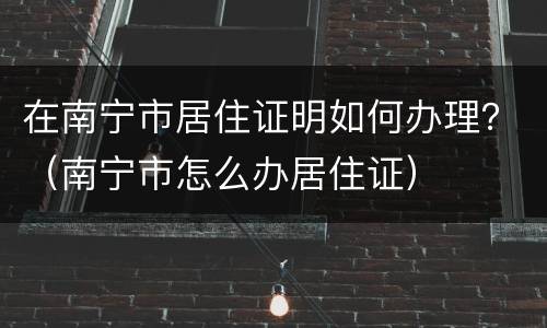 在南宁市居住证明如何办理？（南宁市怎么办居住证）