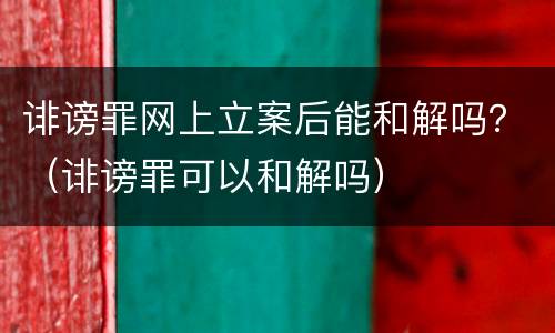 诽谤罪网上立案后能和解吗？（诽谤罪可以和解吗）