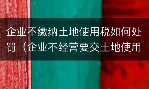 企业不缴纳土地使用税如何处罚（企业不经营要交土地使用税吗）