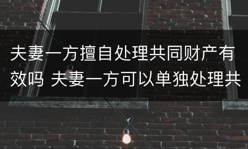 夫妻一方擅自处理共同财产有效吗 夫妻一方可以单独处理共有财产吗