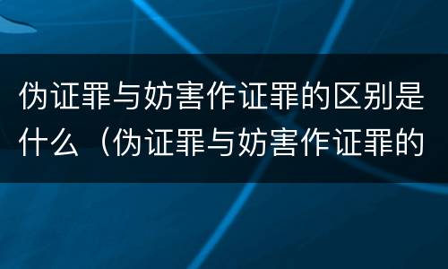 伪证罪与妨害作证罪的区别是什么（伪证罪与妨害作证罪的区别是什么呢）