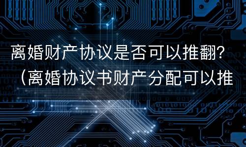 离婚财产协议是否可以推翻？（离婚协议书财产分配可以推翻吗）