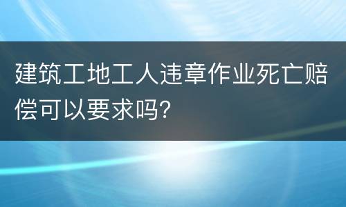 建筑工地工人违章作业死亡赔偿可以要求吗？