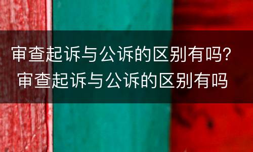 审查起诉与公诉的区别有吗？ 审查起诉与公诉的区别有吗