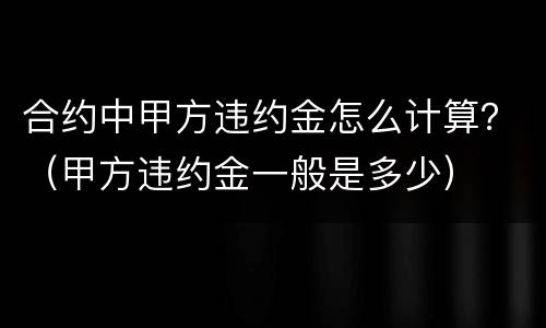 合约中甲方违约金怎么计算？（甲方违约金一般是多少）