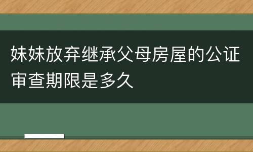 妹妹放弃继承父母房屋的公证审查期限是多久