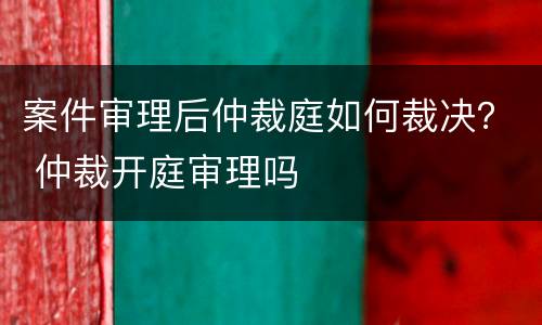 案件审理后仲裁庭如何裁决？ 仲裁开庭审理吗