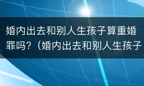 婚内出去和别人生孩子算重婚罪吗?（婚内出去和别人生孩子算重婚罪吗判几年）