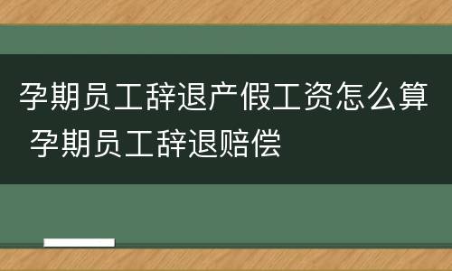 孕期员工辞退产假工资怎么算 孕期员工辞退赔偿