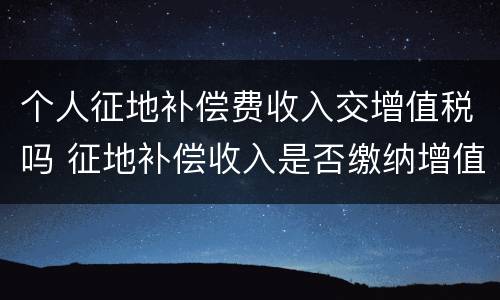 个人征地补偿费收入交增值税吗 征地补偿收入是否缴纳增值税