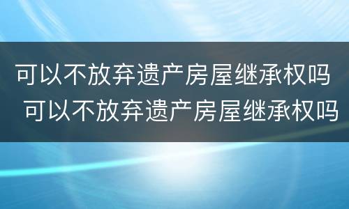 可以不放弃遗产房屋继承权吗 可以不放弃遗产房屋继承权吗