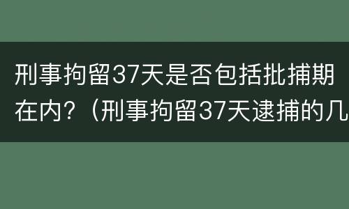 刑事拘留37天是否包括批捕期在内?（刑事拘留37天逮捕的几率）