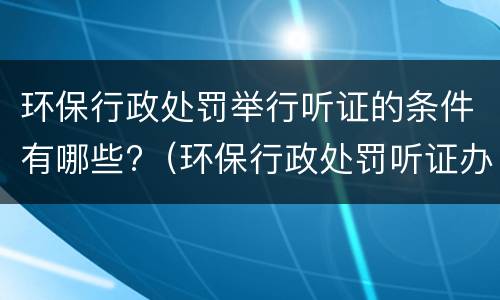 环保行政处罚举行听证的条件有哪些?（环保行政处罚听证办法）