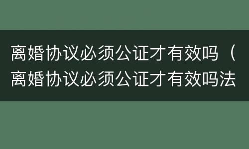 离婚协议必须公证才有效吗（离婚协议必须公证才有效吗法律）