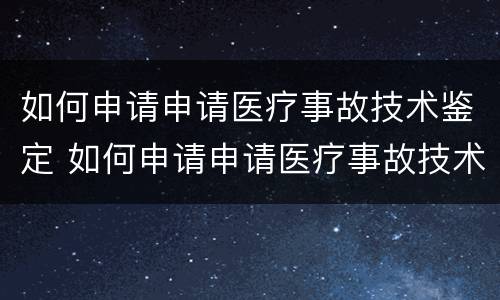 如何申请申请医疗事故技术鉴定 如何申请申请医疗事故技术鉴定资质