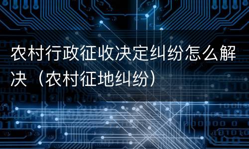 农村行政征收决定纠纷怎么解决（农村征地纠纷）