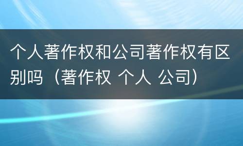 个人著作权和公司著作权有区别吗（著作权 个人 公司）