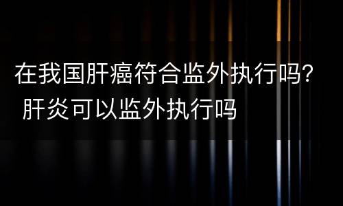 在我国肝癌符合监外执行吗？ 肝炎可以监外执行吗