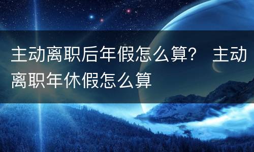 主动离职后年假怎么算？ 主动离职年休假怎么算