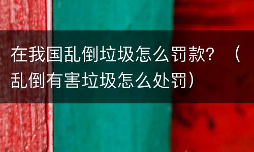 在我国乱倒垃圾怎么罚款？（乱倒有害垃圾怎么处罚）