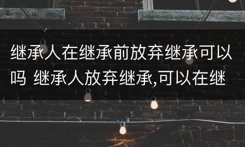 继承人在继承前放弃继承可以吗 继承人放弃继承,可以在继承开始前放弃