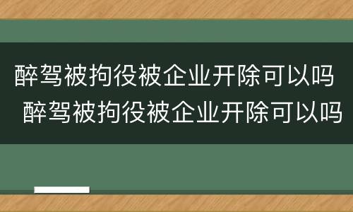 醉驾被拘役被企业开除可以吗 醉驾被拘役被企业开除可以吗