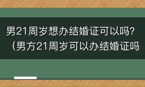 男21周岁想办结婚证可以吗？（男方21周岁可以办结婚证吗?）