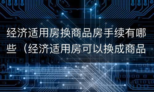 经济适用房换商品房手续有哪些（经济适用房可以换成商品房吗）