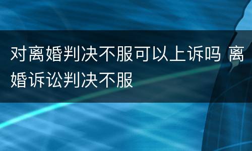 对离婚判决不服可以上诉吗 离婚诉讼判决不服