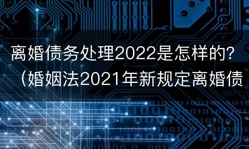 离婚债务处理2022是怎样的？（婚姻法2021年新规定离婚债务分割）