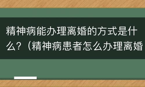 精神病能办理离婚的方式是什么?（精神病患者怎么办理离婚）