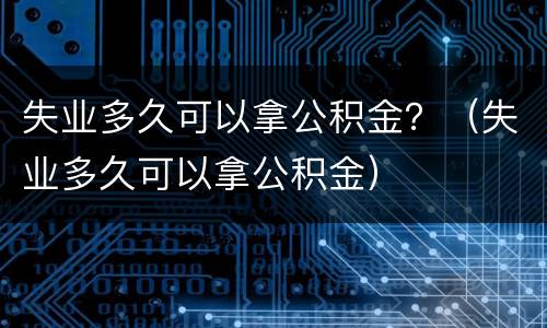 失业多久可以拿公积金？（失业多久可以拿公积金）