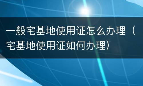 一般宅基地使用证怎么办理（宅基地使用证如何办理）