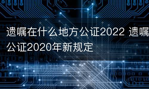 遗嘱在什么地方公证2022 遗嘱公证2020年新规定